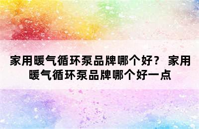 家用暖气循环泵品牌哪个好？ 家用暖气循环泵品牌哪个好一点